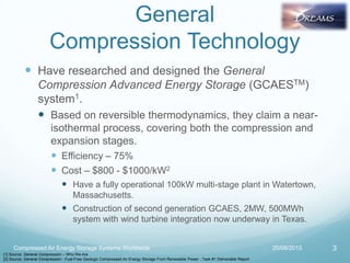 General
Compression Technology
 Have researched and designed the General
Compression Advanced Energy Storage (GCAESTM)
system1.
 Based on reversible thermodynamics, they claim a near-
isothermal process, covering both the compression and
expansion stages.
 Efficiency – 75%
 Cost – $800 - $1000/kW2
 Have a fully operational 100kW multi-stage plant in Watertown,
Massachusetts.
 Construction of second generation GCAES, 2MW, 500MWh
system with wind turbine integration now underway in Texas.
20/08/2013 3
[1] Source: General Compression – Who We Are
[2] Source: General Compression - Fuel-Free Geologic Compressed Air Energy Storage From Renewable Power - Task #1 Deliverable Report
Compressed Air Energy Storage Systems Worldwide
 