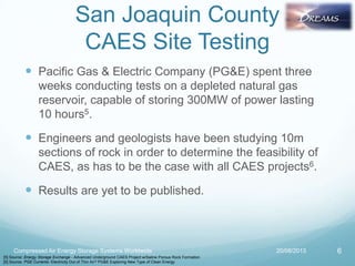 San Joaquin County
CAES Site Testing
 Pacific Gas & Electric Company (PG&E) spent three
weeks conducting tests on a depleted natural gas
reservoir, capable of storing 300MW of power lasting
10 hours5.
 Engineers and geologists have been studying 10m
sections of rock in order to determine the feasibility of
CAES, as has to be the case with all CAES projects6.
 Results are yet to be published.
20/08/2013Compressed Air Energy Storage Systems Worldwide 6
[5] Source: Energy Storage Exchange - Advanced Underground CAES Project w/Saline Porous Rock Formation
[6] Source: PGE Currents- Electricity Out of Thin Air? PG&E Exploring New Type of Clean Energy
 