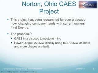 Norton, Ohio CAES
Project
 This project has been researched for over a decade
now, changing company hands with current owners
First Energy.
 The proposal7:
 CAES in a disused Limestone mine
 Power Output: 270MW initially rising to 2700MW as more
and more phases are built.
20/08/2013Compressed Air Energy Storage Systems Worldwide 7
[7] Source: First Energy Corporation – Alternative and Renewable Energy
 