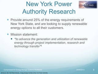 New York Power
Authority Research
 Provide around 25% of the energy requirements of
New York State, and are looking to supply renewable
energy options to all their customers.
 Mission statement:
 “to advance the generation and utilization of renewable
energy through project implementation, research and
technology transfer”8
20/08/2013Compressed Air Energy Storage Systems Worldwide 9
[8] Source: New York Power Authority - Energy Storage Activities at New York Power Authorities
 