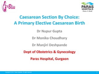 1Copyright © 2014 Paras Hospitals. All rights reserved.
Caesarean Section By Choice:
A Primary Elective Caesarean Birth
Dr Nupur Gupta
Dr Monika Choudhary
Dr Manjiri Deshpande
Dept of Obstetrics & Gynecology
Paras Hospital, Gurgaon
 