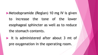 Metodopramide (Reglan) 10 mg IV is given
to increase the tone of the lower
esophageal sphincter as well as to reduce
the stomach contents.
 It is administered after about 3 mt of
pre oxygenation in the operating room.
 