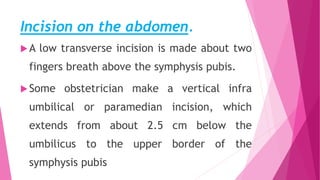 Incision on the abdomen.
A low transverse incision is made about two
fingers breath above the symphysis pubis.
Some obstetrician make a vertical infra
umbilical or paramedian incision, which
extends from about 2.5 cm below the
umbilicus to the upper border of the
symphysis pubis
 