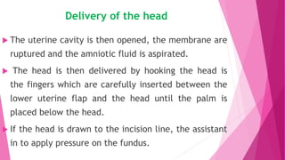 Delivery of the head
 The uterine cavity is then opened, the membrane are
ruptured and the amniotic fluid is aspirated.
 The head is then delivered by hooking the head is
the fingers which are carefully inserted between the
lower uterine flap and the head until the palm is
placed below the head.
 If the head is drawn to the incision line, the assistant
in to apply pressure on the fundus.
 