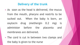 Delivery of the trunk
 As soon as the head is delivered, the mucus
from the mouth, pharynx and nostrils to be
sucked out. When the baby is born, an
oxytocin drug (methergin 0.2 mg) is
administer before the placenta and
membranes are delivered.
 The cord is cut in between two clamps and
the baby is given to the nurse
 