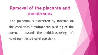 Removal of the placenta and
membranes
The placenta is extracted by traction on
the cord with simultaneous pushing of the
uterus towards the umbilicus using left
hand (controlled cord traction).
 