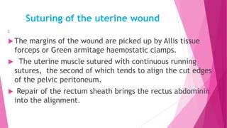 Suturing of the uterine wound
:
 The margins of the wound are picked up by Allis tissue
forceps or Green armitage haemostatic clamps.
 The uterine muscle sutured with continuous running
sutures, the second of which tends to align the cut edges
of the pelvic peritoneum.
 Repair of the rectum sheath brings the rectus abdominin
into the alignment.
 