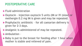 POSTOPERATIVE CARE
 Fluid administration
 Oxytocin – injection oxytocin 5 units (IM or IV (slow) or
methergin 0.2 mg IM is given and may be repeated.
 Prophylactic antibiotic – for all caesarian delivery is
given for 2-3 days.
 Analgesic is administered of may be repeated.
 Ambulation –
 Baby is put to the breast for feeding after 1 hour when
mother is stable and relieved of pain.
 