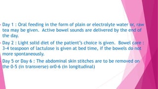  Day 1 : Oral feeding in the form of plain or electrolyte water or, raw
tea may be given. Active bowel sounds are delivered by the end of
the day.
 Day 2 : Light solid diet of the patient’s choice is given. Bowel care :
3-4 teaspoon of lactulose is given at bed time, if the bowels do not
more spontaneously.
 Day 5 or Day 6 : The abdominal skin stitches are to be removed on
the 0-5 (in transverse) or0-6 (in longitudinal)
 