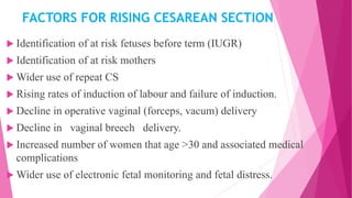 FACTORS FOR RISING CESAREAN SECTION
 Identification of at risk fetuses before term (IUGR)
 Identification of at risk mothers
 Wider use of repeat CS
 Rising rates of induction of labour and failure of induction.
 Decline in operative vaginal (forceps, vacum) delivery
 Decline in vaginal breech delivery.
 Increased number of women that age >30 and associated medical
complications
 Wider use of electronic fetal monitoring and fetal distress.
 