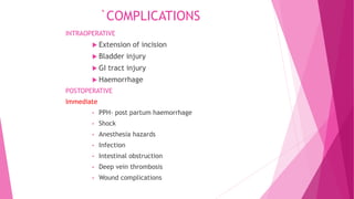 `COMPLICATIONS
INTRAOPERATIVE
 Extension of incision
 Bladder injury
 GI tract injury
 Haemorrhage
POSTOPERATIVE
Immediate
• PPH- post partum haemorrhage
• Shock
• Anesthesia hazards
• Infection
• Intestinal obstruction
• Deep vein thrombosis
• Wound complications
 