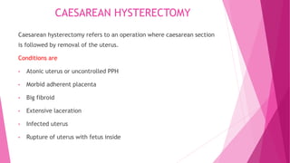 CAESAREAN HYSTERECTOMY
Caesarean hysterectomy refers to an operation where caesarean section
is followed by removal of the uterus.
Conditions are
• Atonic uterus or uncontrolled PPH
• Morbid adherent placenta
• Big fibroid
• Extensive laceration
• Infected uterus
• Rupture of uterus with fetus inside
 
