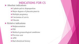 INDICATIONS FOR CS
 Absolute indications
Cephalo pelvic disproportion
Major degrees of placenta praevia
Multiple pregnancy
Carcinoma of cervix
Fibroids
 Relative indications
Malpresentation
PIH
Medical gynaecological conditions
Previous scar
APH
Bad obstetrical history
 