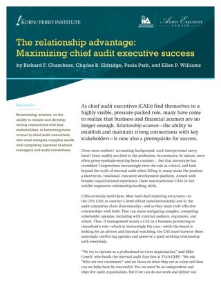 The relationship advantage:
Maximizing chief audit executive success
by Richard F. Chambers, Charles B. Eldridge, Paula Park, and Ellen P. Williams
As chief audit executives (CAEs) find themselves in a
highly visible, pressure-packed role, many have come
to realize that business and financial acumen are no
longer enough. Relationship acumen—the ability to
establish and maintain strong connections with key
stakeholders—is now also a prerequisite for success.
Given most auditors’ accounting background, such interpersonal savvy
hasn’t been readily ascribed to the profession. Accountants, by nature, were
often green-eyeshade-wearing bean counters… but that stereotype has
crumbled. Corporations increasingly view the role as critical, and look
beyond the walls of internal audit when filling it; many make the position
a short-term, rotational, executive-development platform. Armed with
broader organizational experience, these non-traditional CAEs in fact
exhibit impressive relationship-building skills.
CAEs certainly need them. Most have dual reporting structures—to
the CFO, CEO, or another C-level officer (administratively) and to the
audit committee chair (functionally)—and so they must craft effective
relationships with both. That can mean navigating complex, competing
stakeholder agendas, including with external auditors, regulators, and
others. Thus, if management wants a CAE in a business partnering or
consultant’s role—which is increasingly the case—while the board is
looking for an advisor and internal watchdog, the CAE must traverse these
seemingly conflicting agendas and preserve a good working relationship
with everybody.
“We try to operate as a professional services organization,” said Mike
Cowell, who heads the internal audit function at TIAA-CREF. “We ask,
‘Who are our customers?’ and we focus on what they see as value and how
can we help them be successful. Yes, we must be an independent and
objective audit organization, but if we can do our work and deliver our
March 2011
Relationship acumen, or the
ability to initiate and develop
strong connections with key
stakeholders, is becoming more
crucial to chief audit executives,
who must navigate complex needs
and competing agendas of senior
managers and audit committees.
 