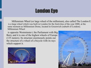 London Eye Millennium Wheel (or large wheel of the millenium), also called The London Eye is a large wheel which was built in London for the festivities of the year 2000, at the same moment as Millennium Dome, located in Greenwich (suburb of London). Millennium Wheel is opposite Westminster ( the Parliament with Big Ben), and it is one of the highest wheels of Europe (135 meters). Its structure enormously points out the structure of a wheel of a bicycle with its rays which support it. 