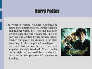 Harry Potter The writer is Joanne Kathleen Rowling.The actors are : Emma Watson, Daniel Raddclif and Rupper Grint. J.K. Rowling has been writing since she was 6 years old. She tells how she was terrified by her primary school teacher who placed the children in the class according to their supposed intelligence , the most brilliant on the left, the most stupid on the right-hand side."I were as far on the right as one could be it without to have sat in the playground", remembers Rowling.  