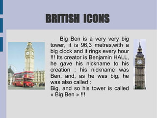 BRITISH  ICONS Big Ben is a very very big tower, it is 96,3 metres,with a big clock and it rings every hour !!! Its creator is Benjamin HALL, he gave his nickname to his creation : his nickname was Ben, and, as he was big, he was also called :  Big, and so his tower is called « Big Ben » !!! 