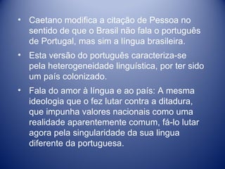 Caetano modifica a citação de Pessoa no sentido de que o Brasil não fala o português de Portugal, mas sim a língua brasileira. Esta versão do português caracteriza-se pela heterogeneidade linguística, por ter sido um país colonizado. Fala do amor à língua e ao país: A mesma ideologia que o fez lutar contra a ditadura, que impunha valores nacionais como uma realidade aparentemente comum, fá-lo lutar agora pela singularidade da sua lingua diferente da portuguesa. 