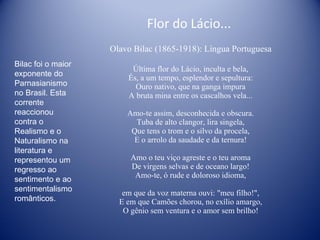 Flor do Lácio...  Olavo Bilac (1865-1918): Língua Portuguesa Última flor do Lácio, inculta e bela, És, a um tempo, esplendor e sepultura: Ouro nativo, que na ganga impura A bruta mina entre os cascalhos vela... Amo-te assim, desconhecida e obscura. Tuba de alto clangor, lira singela, Que tens o trom e o silvo da procela, E o arrolo da saudade e da ternura! Amo o teu viço agreste e o teu aroma De virgens selvas e de oceano largo! Amo-te, ó rude e doloroso idioma, em que da voz materna ouvi: "meu filho!", E em que Camões chorou, no exílio amargo, O gênio sem ventura e o amor sem brilho! Bilac foi o maior exponente do Parnasianismo no Brasil. Esta corrente reaccionou contra o Realismo e o Naturalismo na literatura e representou um regresso ao sentimento e ao sentimentalismo românticos. 