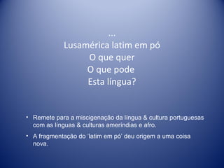 ... Lusamérica latim em pó O que quer O que pode  Esta língua? Remete para a miscigenação da língua & cultura portuguesas com as línguas & culturas ameríndias e afro.  A fragmentação do ‘latim em pó’ deu origem a uma coisa nova. 