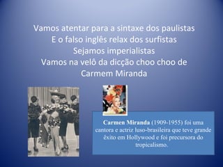 Vamos atentar para a sintaxe dos paulistas E o falso inglês relax dos surfistas Sejamos imperialistas Vamos na velô da dicção choo choo de Carmem Miranda Carmen Miranda  (1909-1955) foi uma cantora e actriz luso-brasileira que teve grande êxito em Hollywood e foi precursora do tropicalismo.  