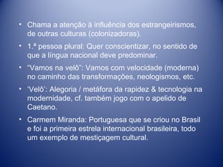 Chama a atenção à influência dos estrangeirismos, de outras culturas (colonizadoras). 1.ª pessoa plural: Quer conscientizar, no sentido de que a língua nacional deve predominar. “ Vamos na velô”: Vamos com velocidade (moderna) no caminho das transformações, neologismos, etc.  ‘ Velô’: Alegoria / metáfora da rapidez & tecnologia na modernidade, cf. também jogo com o apelido de Caetano. Carmem Miranda: Portuguesa que se criou no Brasil e foi a primeira estrela internacional brasileira, todo um exemplo de mestiçagem cultural. 
