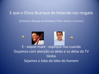 E que o Chico Buarque de Holanda nos resgate [Francisco Buarque de Holanda (1944), músico e escritor] E - xeque-mate - explique-nos Luanda Ouçamos com atenção os deles e os delas da TV Globo Sejamos o lobo do lobo do homem 
