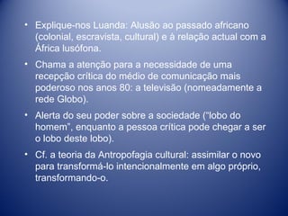 Explique-nos Luanda: Alusão ao passado africano (colonial, escravista, cultural) e à relação actual com a África lusófona. Chama a atenção para a necessidade de uma recepção crítica do médio de comunicação mais poderoso nos anos 80: a televisão (nomeadamente a rede Globo).  Alerta do seu poder sobre a sociedade (“lobo do homem”, enquanto a pessoa crítica pode chegar a ser o lobo deste lobo). Cf. a teoria da Antropofagia cultural: assimilar o novo para transformá-lo intencionalmente em algo próprio, transformando-o. 