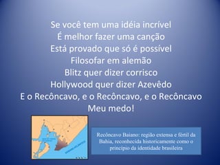 Se você tem uma idéia incrível É melhor fazer uma canção Está provado que só é possível Filosofar em alemão Blitz quer dizer corrisco Hollywood quer dizer Azevêdo E o Recôncavo, e o Recôncavo, e o Recôncavo Meu medo! Recôncavo Baiano: região extensa e fértil da Bahia, reconhecida historicamente como o princípio da identidade brasileira 