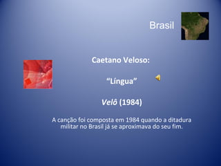 Brasil Caetano Veloso:  “ Língua” Velô  (1984) A canção foi c omposta em 1984 quando a ditadura militar no Brasil já se aproximava do seu fim. 