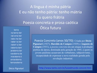 A língua é minha pátria E eu não tenho pátria: tenho mátria Eu quero frátria Poesia concreta e prosa caótica Ótica futura terra ra terra ter rat erra ter rate rra ter rater ra ter raterr a ter raterra terr araterra ter raraterra te rraraterra t erraraterra  terraraterra Décio Pignatari Poesia Concreta (anos 50/70):  Criada por  Décio Pignatari  (1927),  Haroldo de Campos  (1929) e  Augusto de Campos  (1931), a  poesia concreta  era um ataque à produção poética da época, dominada pela geração de 1945, a quem os jovens paulistas acusavam de verbalismo, subjectivismo, incapacidade de expressar a nova realidade gerada pela revolução industrial. http://www.tanto.com.br/luizedmundo-concret.htm 