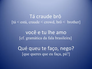Tá craude brô  [tá < está, craude < crowd, brô <  brother] você e tu lhe amo [cf. gramática da fala brasileira]  Qué queu te faço, nego? [que queres que eu faça, pá?] 