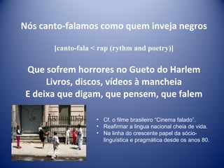 Nós canto-falamos como quem inveja negros [canto-fala < rap (rythm and poetry)] Que sofrem horrores no Gueto do Harlem Livros, discos, vídeos à mancheia E deixa que digam, que pensem, que falem Cf. o filme brasileiro “Cinema falado”. Reafirmar a lingua nacional cheia de vida. Na linha do crescente papel da sócio-linguística e pragmática desde os anos 80. 