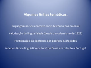 Algumas linhas temáticas: linguagem no seu contexto sócio-histórico pós-colonial valorização da língua falada (desde o modernismo de 1922) revindicação da liberdade dos padrões & preceitos independência linguístico-cultural do Brasil em relação a Portugal 