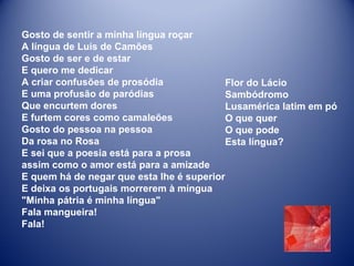Gosto de sentir a minha língua roçar  A língua de Luís de Camões  Gosto de ser e de estar  E quero me dedicar  A criar confusões de prosódia  E uma profusão de paródias  Que encurtem dores  E furtem cores como camaleões  Gosto do pessoa na pessoa  Da rosa no Rosa  E sei que a poesia está para a prosa  assim como o amor está para a amizade  E quem há de negar que esta lhe é superior  E deixa os portugais morrerem à míngua  "Minha pátria é minha língua"  Fala mangueira!  Fala!  Flor do Lácio Sambódromo  Lusamérica latim em pó  O que quer  O que pode  Esta língua? 