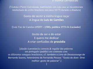 a Violeta Gervaiseau [ Violeta e Pierre Gervaiseau, matrimónio em cuja casa se encontravam  intelectuais do exílio brasileiro nos anos 60/70 durante a ditadura] Gosto de sentir a minha língua roçar A língua de  Luís de Camões [Luís Vaz de Camões  (1525? - 1580), publica 1572  Os Lusíadas ]   Gosto de ser e de estar E quero me dedicar A criar confusões de  prosódia [alusão à pronúncia correcta & regular das palavras  em português (padrão) em contraste com  os diferentes sotaques brasileiros; cf.  também o  Livro do Desassossego  de  Bernardo Soares, heterónimo de Fernando Pessoa: “Gosto de dizer. Direi melhor: gosto de palavrar”.] ] 