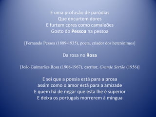 E uma profusão de paródias Que encurtem dores E furtem cores como camaleões Gosto do  Pessoa  na pessoa [Fernando Pessoa (1889-1935), poeta, criador dos heterónimos] Da rosa no  Rosa [João Guimarães Rosa (1908-1967), escritor,  Grande Sertão  (1956)] E sei que a poesia está para a prosa assim como o amor está para a amizade E quem há de negar que esta lhe é superior E deixa os portugais morrerem à míngua 