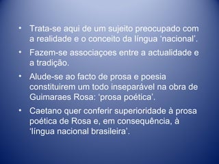 Trata-se aqui de um sujeito preocupado com a realidade e o conceito da língua ‘nacional’.  Fazem-se associaçoes entre a actualidade e a tradição. Alude-se ao facto de prosa e poesia constituirem um todo inseparável na obra de Guimaraes Rosa: ‘prosa poética’. Caetano quer conferir superioridade à prosa poética de Rosa e, em consequência, à ‘língua nacional brasileira’. 