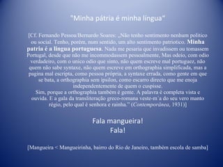 "Minha pátria é minha língua“ [Cf. Fernando Pessoa/Bernardo Soares: „ Não tenho sentimento nenhum politico ou social. Tenho, porém, num sentido, um alto sentimento patriotico.  Minha patria é a lingua portuguesa .  Nada me pesaria que invadissem ou tomassem Portugal, desde que não me incommodassem pessoalmente, Mas odeio, com odio verdadeiro, com o unico odio que sinto, não quem escreve mal portuguez, não quem não sabe syntaxe, não quem escreve em orthographia simplificada, mas a pagina mal escripta, como pessoa própria, a syntaxe errada, como gente em que se bata, a orthographia sem ípsilon, como escarro directo que me enoja independentemente de quem o cuspisse. Sim, porque a orthographia também é gente. A palavra é completa vista e ouvida. E a gala da transliteração greco-romana veste-m´a do seu vero manto régio, pelo qual é senhora e rainha.” ( Contemporânea , 1931)] Fala mangueira! Fala! [Mangueira < Mangueirinha, bairro do Rio de Janeiro, também escola de samba] 