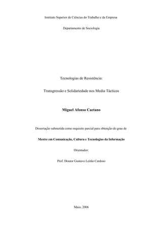 Instituto Superior de Ciências do Trabalho e da Empresa


                     Departamento de Sociologia




                  Tecnologias de Resistência:


      Transgressão e Solidariedade nos Media Tácticos



                    Miguel Afonso Caetano



         ̧ ̃                                            ̧ ̃
Dissertacao submetida como requisito parcial para obtencao do grau de


  Mestre em Comunicação, Cultura e Tecnologias da Informação


                             Orientador:


                Prof. Doutor Gustavo Leitão Cardoso




                             Maio, 2006
 