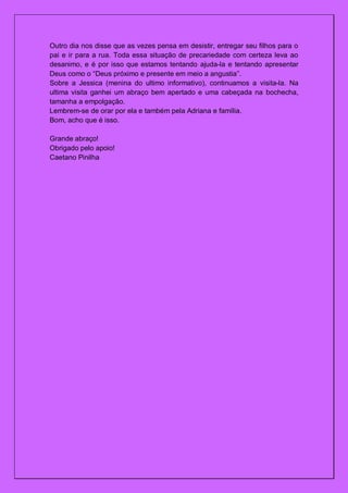Outro dia nos disse que as vezes pensa em desistir, entregar seu filhos para o
pai e ir para a rua. Toda essa situação de precariedade com certeza leva ao
desanimo, e é por isso que estamos tentando ajuda-la e tentando apresentar
Deus como o “Deus próximo e presente em meio a angustia”.
Sobre a Jessica (menina do ultimo informativo), continuamos a visita-la. Na
ultima visita ganhei um abraço bem apertado e uma cabeçada na bochecha,
tamanha a empolgação.
Lembrem-se de orar por ela e também pela Adriana e família.
Bom, acho que é isso.

Grande abraço!
Obrigado pelo apoio!
Caetano Pinilha
 