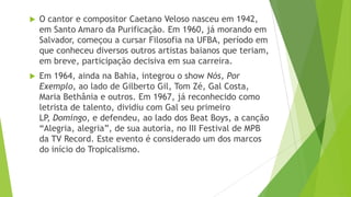    O cantor e compositor Caetano Veloso nasceu em 1942,
    em Santo Amaro da Purificação. Em 1960, já morando em
    Salvador, começou a cursar Filosofia na UFBA, período em
    que conheceu diversos outros artistas baianos que teriam,
    em breve, participação decisiva em sua carreira.
   Em 1964, ainda na Bahia, integrou o show Nós, Por
    Exemplo, ao lado de Gilberto Gil, Tom Zé, Gal Costa,
    Maria Bethânia e outros. Em 1967, já reconhecido como
    letrista de talento, dividiu com Gal seu primeiro
    LP, Domingo, e defendeu, ao lado dos Beat Boys, a canção
    “Alegria, alegria”, de sua autoria, no III Festival de MPB
    da TV Record. Este evento é considerado um dos marcos
    do início do Tropicalismo.
 