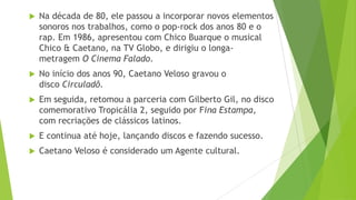    Na década de 80, ele passou a incorporar novos elementos
    sonoros nos trabalhos, como o pop-rock dos anos 80 e o
    rap. Em 1986, apresentou com Chico Buarque o musical
    Chico & Caetano, na TV Globo, e dirigiu o longa-
    metragem O Cinema Falado.
   No início dos anos 90, Caetano Veloso gravou o
    disco Circuladô.
   Em seguida, retomou a parceria com Gilberto Gil, no disco
    comemorativo Tropicália 2, seguido por Fina Estampa,
    com recriações de clássicos latinos.
   E continua até hoje, lançando discos e fazendo sucesso.
   Caetano Veloso é considerado um Agente cultural.
 