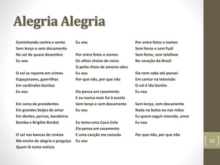 Alegria Alegria 
Caminhando contra o vento 
Sem lenço e sem documento 
No sol de quase dezembro 
Eu vou 
O sol se reparte em crimes 
Espaçonaves, guerrilhas 
Em cardinales bonitas 
Eu vou 
Em caras de presidentes 
Em grandes beijos de amor 
Em dentes, pernas, bandeiras 
Bomba e Brigitte Bardot 
O sol nas bancas de revista 
Me enche de alegria e preguiça 
Quem lê tanta notícia 
Eu vou 
Por entre fotos e nomes 
Os olhos cheios de cores 
O peito cheio de amores vãos 
Eu vou 
Por que não, por que não 
Ela pensa em casamento 
E eu nunca mais fui à escola 
Sem lenço e sem documento 
Eu vou 
Eu tomo uma Coca-Cola 
Ela pensa em casamento 
E uma canção me consola 
Eu vou 
Por entre fotos e nomes 
Sem livros e sem fuzil 
Sem fome, sem telefone 
No coração do Brasil 
Ela nem sabe até pensei 
Em cantar na televisão 
O sol é tão bonito 
Eu vou 
Sem lenço, sem documento 
Nada no bolso ou nas mãos 
Eu quero seguir vivendo, amor 
Eu vou 
Por que não, por que não 
10 
 