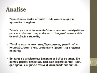 Analise 
• “caminhando contra o vento” - indo contra ao que se 
apresenta, o regime; 
• “sem lenço e sem documento”- eram acessórios obrigatórios 
para se andar nas ruas, andar sem o lenço reforçava a ideia 
de resistência e rebeldia; 
• “O sol se reparte em crimes/Espaçonaves, guerrilhas” – 
Repressão, Guerra Fria, comunismo (guerrilhas) e regimes 
militares; 
• Em caras de presidentes/ Em grandes beijos de amor/ Em 
dentes, pernas, bandeiras/ Bomba e Brigitte Bardot – EUA, 
que apoiou o regime e estava disseminando sua cultura. 
11 
 