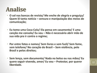 • O sol nas bancas de revista/ Me enche de alegria e preguiça/ 
Quem lê tanta notícia – censura e manipulação dos meios de 
comunicação; 
• Eu tomo uma Coca-Cola/ Ela pensa em casamento/ E uma 
canção me consola/ Eu vou – Não é necessário abrir mão de 
sua vida pra ir contra o regime; 
• Por entre fotos e nomes/ Sem livros e sem fuzil/ Sem fome, 
sem telefone/ No coração do Brasil – Sem violência, pelo 
Brasil e pelos direitos; 
• Sem lenço, sem documento/ Nada no bolso ou nas mãos/ Eu 
quero seguir vivendo, amor/ Eu vou – Protestar, por querer 
liberdade. 
12 
Analise 
 