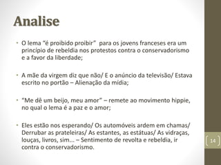 Analise 
• O lema “é proibido proibir” para os jovens franceses era um 
princípio de rebeldia nos protestos contra o conservadorismo 
e a favor da liberdade; 
• A mãe da virgem diz que não/ E o anúncio da televisão/ Estava 
escrito no portão – Alienação da mídia; 
• “Me dê um beijo, meu amor” – remete ao movimento hippie, 
no qual o lema é a paz e o amor; 
• Eles estão nos esperando/ Os automóveis ardem em chamas/ 
Derrubar as prateleiras/ As estantes, as estátuas/ As vidraças, 
louças, livros, sim... – Sentimento de revolta e rebeldia, ir 
contra o conservadorismo. 
14 
 