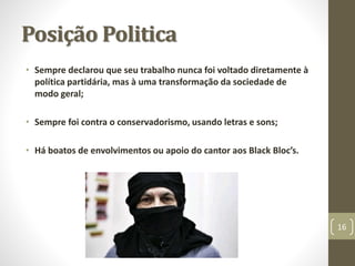 Posição Politica 
• Sempre declarou que seu trabalho nunca foi voltado diretamente à 
política partidária, mas à uma transformação da sociedade de 
modo geral; 
• Sempre foi contra o conservadorismo, usando letras e sons; 
• Há boatos de envolvimentos ou apoio do cantor aos Black Bloc’s. 
16 
