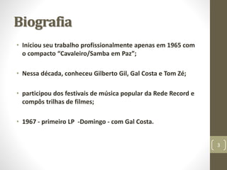 Biografia 
• Iniciou seu trabalho profissionalmente apenas em 1965 com 
o compacto “Cavaleiro/Samba em Paz”; 
• Nessa década, conheceu Gilberto Gil, Gal Costa e Tom Zé; 
• participou dos festivais de música popular da Rede Record e 
compôs trilhas de filmes; 
• 1967 - primeiro LP -Domingo - com Gal Costa. 
3 
 