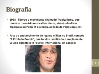 Biografia 
• 1968 - liderou o movimento chamado Tropicalismo, que 
renovou o cenário musical brasileiro, através do disco 
Tropicalia ou Panis et Circencis, ao lado de vários músicos; 
• Face ao endurecimento do regime militar no Brasil, compôs 
"É Proibido Proibir", que foi desclassificado e amplamente 
vaiado durante o III Festival Internacional da Canção; 
4 
 